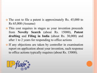  The cost to file a patent is approximately Rs. 45,000 to
Rs 65,000 (Assume)
 This cost requires in stages as your invention proceeds
from Novelty Search (about Rs. 15000), Patent
drafting and Filing in India (about Rs. 30,000) and
after 1 to 2 years for responding to office actions
 If any objections are taken by controller in examination
report on application about your invention, such response
to office actions typically requires (about Rs. 15000).
 