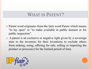 WHAT IS PATENT?
 Patent word originates from the latin word Patere which means
"to lay open" or "to make available in public domain or for
public inspection".
 A patent is an exclusive or negative right given by a sovereign
state to the inventors for their inventions to exclude others
from making, using, offering for sale, selling or importing the
product or process(s) for the limited period of time.
 