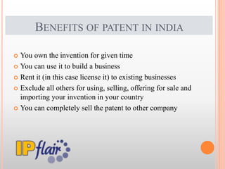 BENEFITS OF PATENT IN INDIA
 You own the invention for given time
 You can use it to build a business
 Rent it (in this case license it) to existing businesses
 Exclude all others for using, selling, offering for sale and
importing your invention in your country
 You can completely sell the patent to other company
 