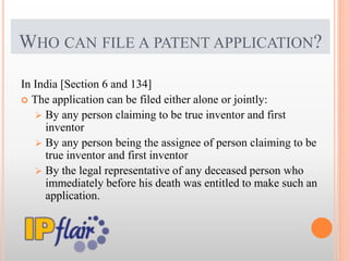 WHO CAN FILE A PATENT APPLICATION?
In India [Section 6 and 134]
 The application can be filed either alone or jointly:
 By any person claiming to be true inventor and first
inventor
 By any person being the assignee of person claiming to be
true inventor and first inventor
 By the legal representative of any deceased person who
immediately before his death was entitled to make such an
application.
 