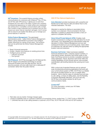 XO® IP FLEX



    XO® Anywhere: This powerful feature provides unified                     XO® IP Flex Optional Applications
    communications for customers with XOptions® Flex, IP Flex,
    and IP Flex with VPN service. It allows you to work from                 Auto Attendant provides businesses with a powerful and
    anywhere as if you were in the office. It gives your company             flexible tool to field inbound calls and deliver them to the
    a professional appearance no matter where your employees                 intended destination. The Auto
    are working from. It simplifies communications with a single
    Flex number to help customers and co-workers find you and
                                                                             Attendant is reached by dialing an associated phone
    ensure you never miss an important call again. And it comes
                                                                             number or an extension. Once connected to the Auto
    with an easy-to-use toolbar that allows you to manage your
                                                                             Attendant, a greeting is played that provides a menu of
    phone features in real time.
                                                                             options to complete call routing.

    Online Feature Management: The web-based
                                                                             Voice Virtual Private Network (VPN): Enables multi-
    administrative portal – called Online Feature Management -
                                                                             location businesses to configure private dial plans for on-net
    allows a group administrator to provision and configure
                                                                             call routing. Your designated group administrator builds the
    certain resources for a group of end users. The functions
                                                                             dial plans in Online Feature Management and can add
    that can be performed via Online Feature Management
                                                                             subsequent locations as your business grows. Users within
    include:
                                                                             an enterprise can call each other by dialing the appropriate
                                                                             location code and extension.
    • Reset Voicemail passwords
    • Enable / disable voice features on existing phone lines
                                                                             Business Call Center: Helps businesses establish
    • Configure group services
                                                                             technical assistance lines, customer support numbers, or
      • Call pick up groups
                                                                             order-taking centers. Business Call Center builds on the
      • Hunt groups
                                                                             basic Hunt Group service to provide a complete, business-
                                                                             ready application. Hence, Business Call Center offers the
    XO IP Network: XO IP Flex leverages the XO National OC-                  routing capabilities of Hunt Groups service, plus provides
    192 IP network and softswitch technology to provide                      sophisticated call-handling features like queuing and music
    advanced IP-based voice and data services. And for                       on hold.
    security purposes, all voice calls travel over a dedicated IP
    connection rather than the public Internet.
                                                                             With a robust set of standard features and an optional
                                                                             suite of productivity-enhancing applications that work with
                                                                             your current phone system or PBX, XO IP Flex is a reliable
       Lesa Roberts                                                          and secure bundled solution for one or multiple office
                                                                             locations. Add to that the value of unlimited local and site-
       Major Account Executive                                               to- site calling, a choice of calling plans, and the flexibility
       XO Communications                                                     of Dynamic Bandwidth Allocation, and you’ll see why
                                                                             XO IP Flex is the perfect solution for all of your
       714.356.6176 Cell                                                     communications needs.
       949.417.7791 Direct
                                                                             Contact XO®
                                                                             For more information, contact your XO Sales
                                                                             Representative today.




    • *Flat rates vary by market. Overage charges apply.
    • **Feature availability base on customer’s selection of connectivity choice: analog lines, T-1 CAS Trunks or ISDN-PRI
    • *** Unlimited free site to site calling between a customer’s XO IP Flex, XO IP Flex with VPN and XO SIP locations




    © Copyright 2008. XO Communications, LLC. All rights reserved. XO, the XO design logo, and all related marks are
    trademarks of XO Communications, LLC. All other trademarks are property of their respective owners.


2                                                                                                                                www.xo.com
 