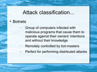 Attack classification...

    Botnets
       −    Group of computers infected with
            malicious programs that cause them to
            operate against their owners' intentions
            and without their knowledge
       −    Remotely controlled by bot-masters
       −    Perfect for performing distributed attacks
 