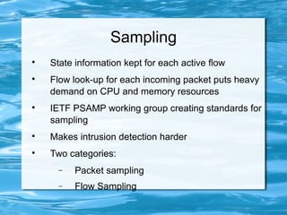 Sampling

    State information kept for each active flow

    Flow look-up for each incoming packet puts heavy
    demand on CPU and memory resources

    IETF PSAMP working group creating standards for
    sampling

    Makes intrusion detection harder

    Two categories:
      −   Packet sampling
      −   Flow Sampling
 