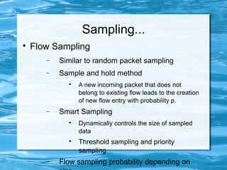 Sampling...

    Flow Sampling
       −   Similar to random packet sampling
       −   Sample and hold method
             
                 A new incoming packet that does not
                 belong to existing flow leads to the creation
                 of new flow entry with probability p.
       −   Smart Sampling
             
                 Dynamically controls the size of sampled
                 data
             
                 Threshold sampling and priority
                 sampling
       −   Flow sampling probability depending on
 