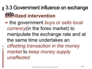 9/20
Sterilized intervention
 the government buys or sells local
currency(in the forex market) to
manipulate the exchange rate and at
the same time undertakes an
offseting transaction in the money
market to keep money supply
unaffected
3.3 Government influence on exchange
rate
International Public financial management
 