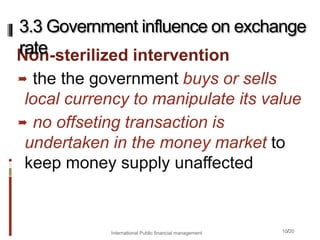 10/20
Non-sterilized intervention
 the the government buys or sells
local currency to manipulate its value
 no offseting transaction is
undertaken in the money market to
keep money supply unaffected
3.3 Government influence on exchange
rate
International Public financial management
 