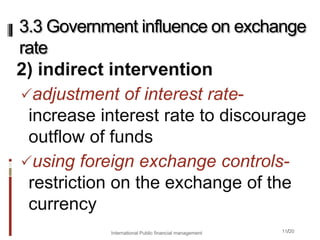 11/20
2) indirect intervention
adjustment of interest rate-
increase interest rate to discourage
outflow of funds
using foreign exchange controls-
restriction on the exchange of the
currency
3.3 Government influence on exchange
rate
International Public financial management
 
