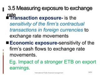 16/20
Transaction exposure- is the
sensitivity of the firm’s contractual
transactions in foreign currencies to
exchange rate movements
Economic exposure-sensitivity of the
firm’s cash flows to exchange rate
movements.
Eg. Impact of a stronger ETB on export
earnings.
3.5 Measuring exposure to exchange
rate
International Public financial management
 