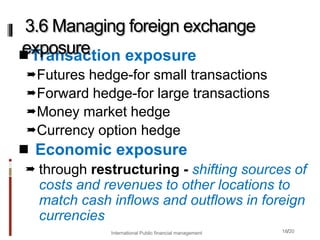 18/20
Transaction exposure
Futures hedge-for small transactions
Forward hedge-for large transactions
Money market hedge
Currency option hedge
 Economic exposure
 through restructuring - shifting sources of
costs and revenues to other locations to
match cash inflows and outflows in foreign
currencies
3.6 Managing foreign exchange
exposure
International Public financial management
 