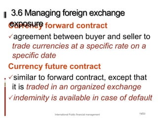 19/20
Currency forward contract
agreement between buyer and seller to
trade currencies at a specific rate on a
specific date
Currency future contract
similar to forward contract, except that
it is traded in an organized exchange
indeminity is available in case of default
3.6 Managing foreign exchange
exposure
International Public financial management
 