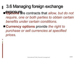 20/20
Options are contracts that allow, but do not
require, one or both parties to obtain certain
benefits under certain conditions.
Currency options provide the right to
purchase or sell currencies at specified
prices.
3.6 Managing foreign exchange
exposure
International Public financial management
 