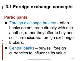 4/20
Participants
 Foreign exchange brokers - often
banks do not trade directly with one
another, rather they offer to buy and
sell currencies via foreign exchange
brokers.
 Central banks – buy/sell foreign
currencies to influence its value
3.1 Foreign exchange concepts
International Public financial management
 