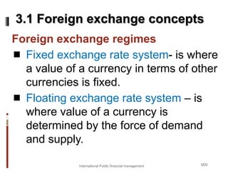 5/20
Foreign exchange regimes
 Fixed exchange rate system- is where
a value of a currency in terms of other
currencies is fixed.
 Floating exchange rate system – is
where value of a currency is
determined by the force of demand
and supply.
3.1 Foreign exchange concepts
International Public financial management
 