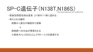 SP-C遺伝子（N138T,N186S）
・家族性間質性肺炎患者 ２１例中１１例に認める
・考えられる機序
前駆SP-C蛋白が細胞内で凝集
↓
肺胞腔への分泌が障害される
小胞体ストレスをもたらしアポトーシスを誘導する
Nihon Kokyuki Gakkai Zasshi. 2011 Jun;49(6):419-25.
 