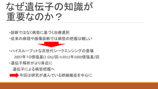 なぜ遺伝子の知識が
重要なのか？
・診断ではなく病態に基づく治療選択
・従来の病理や画像診断では病態の把握は難しい
・ハイスループットな次世代シークエンシングの登場
2007年１０億塩基(1 Gb)/回→2011年1000億塩基/回
・遺伝子解析がより身近に
遺伝子による病態把握へ
今回は研究が進んでいる肺線維症を中心に
 