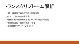 トランスクリプトーム解析
・単一の遺伝子のみで起こる疾患は稀
・ヒトには約20000の遺伝子
・発現の組み合わせと量とタイミングの変化が重要
・疾患の遺伝子的な特性が分かる
・治療標的やマーカーとなりうる
 