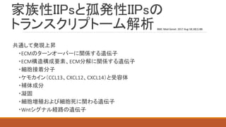 家族性IIPsと孤発性IIPsの
トランスクリプトーム解析
共通して発現上昇
・ECMのターンオーバーに関係する遺伝子
・ECM構造構成要素、ECM分解に関係する遺伝子
・細胞接着分子
・ケモカイン（CCL13、CXCL12、CXCL14）と受容体
・補体成分
・凝固
・細胞増殖および細胞死に関わる遺伝子
・Wntシグナル経路の遺伝子
BMC Med Genet. 2017 Aug 18;18(1):88.
 