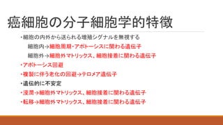 癌細胞の分子細胞学的特徴
・細胞の内外から送られる増殖シグナルを無視する
細胞内→細胞周期・アポトーシスに関わる遺伝子
細胞外→細胞外マトリックス、細胞接着に関わる遺伝子
・アポトーシス回避
・複製に伴う老化の回避→テロメア遺伝子
・遺伝的に不安定
・浸潤→細胞外マトリックス、細胞接着に関わる遺伝子
・転移→細胞外マトリックス、細胞接着に関わる遺伝子
 