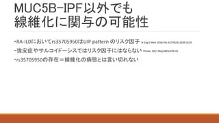MUC5B-IPF以外でも
線維化に関与の可能性
・RA-ILDにおいてrs35705950はUIP pattern のリスク因子
・強皮症やサルコイドーシスではリスク因子にはならない
・rs35705950の存在＝線維化の病態とは言い切れない
N Engl J Med. 2018 Dec 6;379(23):2209-2219.
Thorax. 2013 May;68(5):436-41.
 