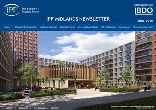 Sponsored by
IPF MIDLANDS NEWSLETTER
Chairman’s Introduction Midlands Calendar Midlands Events Recent Midlands Deals IPF Publications Commentary “In conversation with”Home
JUNE 2018
 MY IPF  RESEARCH  IPF MIDLANDS  EVENTS
Southside, Birmingham – a new development designed by GHA
Image - Visualisation One
 