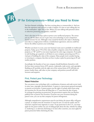 IP for Entrepreneurs—What you Need to Know
                   You have fantastic technology. You have exciting plans to commercialize it. And you
                   have the experience and contacts to make it happen. It’s time to start rolling this out
                   to the marketplace, right? Not so fast. Before you start talking with potential clients
                   or otherwise promoting your product, read this!

fr.com             Now is the time to develop a plan to protect your intellectual property. e sooner
800-818-5070       you act, the less likely you are to give away your technology to your competitors.
info@fr.com        Sound extreme? It’s not. Although it may sound far-fetched, all it takes is disclosing
                   your idea to a single person without a nondisclosure agreement, and you could lose
                   forever the ability to protect your technology.

                   Whether you know it or not, your new business’s main asset is probably its intellectual
                   property. Today, up to 75% of the value of public companies comes from intellectual
                   property, or “IP,” and IP is even more important for early-stage companies. If you plan
                   to seek funding, get acquired, or sell shares in your company, protecting your IP is a
                   vital part of building the value of the company. Many people won’t consider buying
                   or investing in a company that does not have in place a plan for protecting its IP and
                   market position.

                   Accordingly, the founders of any new company should familiarize themselves with
                   the four most common forms of IP: patents, trademarks, trade secrets, and copyrights.
                   Building an IP portfolio with the right mix of the various forms of IP will help you
                   protect market share, add value to your company, and position yourself well with
                   investors and acquirers.


                   First, Protect your Technology
                   Patent Protection
                   You can protect your technology with a combination of patents and trade secrets (and,
                   in some cases, copyright, discussed below). A patent is a government-granted monopoly
                   to practice an invention. A patent grants you the right to exclude others from using
                   the invention for 20 years from the ﬁling date or 17 years from the date of grant.
                   In exchange for granting you protection, the government requires that you disclose
                   publicly how to practice the invention. If anyone uses your invention during the
                   patent’s term, you can sue that company for patent infringement.

                   Although comprehensive requirements must be met before the patent oﬃce will grant
                   a patent, in simple terms the invention (1) must be new, (2) must be useful, and (3)
                   must have required some ingenuity to create. To get protection in the U.S., you must
                   apply for the patent within one year of telling people about the idea, whether by selling
                   it, marketing it, or otherwise disclosing it. In most other countries, you must apply for
                   patent protection before disclosing the idea.
 