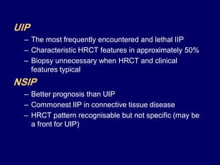 UIP
– The most frequently encountered and lethal IIP
– Characteristic HRCT features in approximately 50%
– Biopsy unnecessary when HRCT and clinical
features typical

NSIP
– Better prognosis than UIP
– Commonest IIP in connective tissue disease
– HRCT pattern recognisable but not specific (may be
a front for UIP)

 