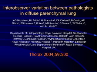 Interobserver variation between pathologists
in diffuse parenchymal lung
AG Nicholson, BJ Addis1, H Bharucha2, CA Clelland3, B Corrin, AR
Gibbs4, PS Hasleton5, K Kerr6, NB Ibrahim7, S Stewart8, W Wallace9,
and AU Wells10.

Departments of Histopathology, Royal Brompton Hospital, Southampton
General Hospital1, Royal Victoria Hospital, Belfast2, John Radcliffe
Infirmary3, Llandough Hospital 4, Wythenshawe Hospital 5, Aberdeen
Royal Hospitals6, Frenchay Hospital 7, Papworth Hospital 8, Edinburgh
Royal Hospital9, and Department of Medicine10, Royal Brompton
Hospital, UK.

Thorax 2004;59:500

 