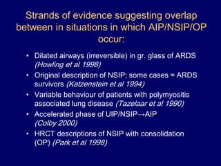 Strands of evidence suggesting overlap
between in situations in which AIP/NSIP/OP
occur:
• Dilated airways (irreversible) in gr. glass of ARDS

(Howling et al 1998)
• Original description of NSIP; some cases = ARDS
survivors (Katzenstein et al 1994)
• Variable behaviour of patients with polymyositis
associated lung disease (Tazelaar et al 1990)
• Accelerated phase of UIP/NSIP→AIP

(Colby 2000)
• HRCT descriptions of NSIP with consolidation
(OP) (Park et al 1998)

 