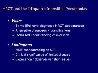 HRCT and the Idiopathic Interstitial Pneumonias
• Value
– Some IIPs have diagnostic HRCT appearances
– Alternative diagnoses + complications
– Increased understanding of evolution

• Limitations
– NSIP masquerading as UIP
– Clinical significance of limited disease
– Experience / observer variation issues

 