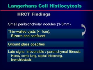 Langerhans Cell Histiocytosis
HRCT Findings
Small peribronchiolar nodules (1-5mm)
Thin-walled cysts (< 1cm),
Bizarre and confluent

Ground glass opacities
Late signs: irreversible / parenchymal fibrosis
Honey comb lung, septal thickening,
bronchiectasis

 