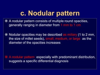 c. Nodular pattern
 A nodular pattern consists of multiple round opacities,
generally ranging in diameter from 1 mm to 1 cm

 Nodular opacities may be described as miliary (1 to 2 mm,
the size of millet seeds), small, medium, or large, as the
diameter of the opacities increases

 A nodular pattern, especially with predominant distribution,
suggests a specific differential diagnosis

 