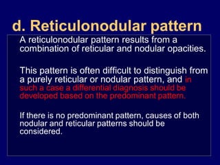 d. Reticulonodular pattern
A reticulonodular pattern results from a
combination of reticular and nodular opacities.
This pattern is often difficult to distinguish from
a purely reticular or nodular pattern, and in
such a case a differential diagnosis should be
developed based on the predominant pattern.

If there is no predominant pattern, causes of both
nodular and reticular patterns should be
considered.

 