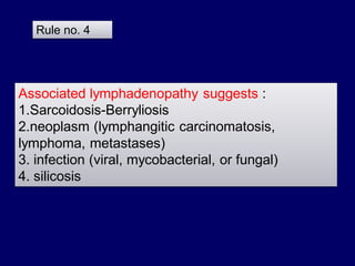 Rule no. 4

Associated lymphadenopathy suggests :
1.Sarcoidosis-Berryliosis
2.neoplasm (lymphangitic carcinomatosis,
lymphoma, metastases)
3. infection (viral, mycobacterial, or fungal)
4. silicosis

 