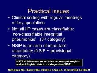 Practical issues
• Clinical setting with regular meetings
of key specialists
• Not all IIP cases are classifiable:
„non-classifiable interstitial
pneumonias‟ (8th category)
• NSIP is an area of important
uncertainty (NSIP ~ provisional
category)
> 50% of inter-observer variation between pathologists
and radiologists relate to the diagnosis of NSIP
Nicholson AG, Thorax 2004; 59:500-5 // Aziz ZA, Thorax 2004; 59:506-11

 