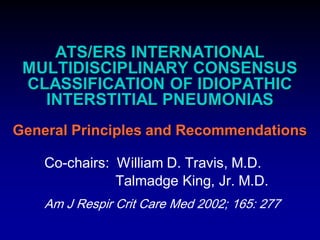 ATS/ERS INTERNATIONAL
MULTIDISCIPLINARY CONSENSUS
CLASSIFICATION OF IDIOPATHIC
INTERSTITIAL PNEUMONIAS
General Principles and Recommendations
Co-chairs: William D. Travis, M.D.
Talmadge King, Jr. M.D.
Am J Respir Crit Care Med 2002; 165: 277

 