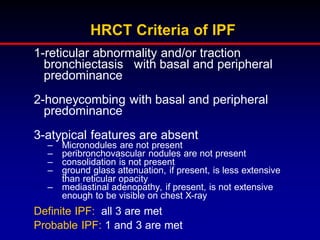 HRCT Criteria of IPF
1-reticular abnormality and/or traction
bronchiectasis with basal and peripheral
predominance
2-honeycombing with basal and peripheral
predominance

3-atypical features are absent
–
–
–
–

Micronodules are not present
peribronchovascular nodules are not present
consolidation is not present
ground glass attenuation, if present, is less extensive
than reticular opacity
– mediastinal adenopathy, if present, is not extensive
enough to be visible on chest X-ray

Definite IPF: all 3 are met
Probable IPF: 1 and 3 are met

 