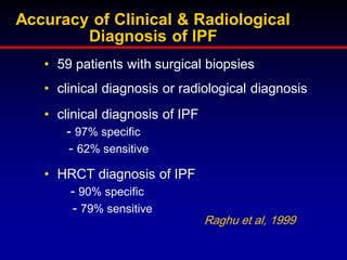 Accuracy of Clinical & Radiological
Diagnosis of IPF
• 59 patients with surgical biopsies
• clinical diagnosis or radiological diagnosis
• clinical diagnosis of IPF
- 97% specific
- 62% sensitive
• HRCT diagnosis of IPF
- 90% specific
- 79% sensitive
Raghu et al, 1999

 