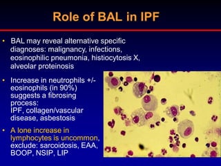 Role of BAL in IPF
• BAL may reveal alternative specific
diagnoses: malignancy, infections,
eosinophilic pneumonia, histiocytosis X,
alveolar proteinosis
• Increase in neutrophils +/eosinophils (in 90%)
suggests a fibrosing
process:
IPF, collagen/vascular
disease, asbestosis
• A lone increase in
lymphocytes is uncommon,
exclude: sarcoidosis, EAA,
BOOP, NSIP, LIP

 