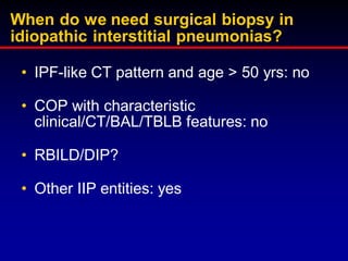 When do we need surgical biopsy in
idiopathic interstitial pneumonias?
• IPF-like CT pattern and age > 50 yrs: no
• COP with characteristic
clinical/CT/BAL/TBLB features: no
• RBILD/DIP?
• Other IIP entities: yes

 