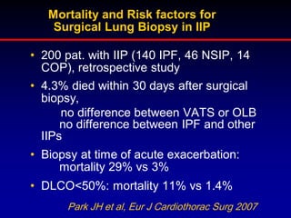 Mortality and Risk factors for
Surgical Lung Biopsy in IIP
• 200 pat. with IIP (140 IPF, 46 NSIP, 14
COP), retrospective study
• 4.3% died within 30 days after surgical
biopsy,
no difference between VATS or OLB
no difference between IPF and other
IIPs

• Biopsy at time of acute exacerbation:
mortality 29% vs 3%
• DLCO<50%: mortality 11% vs 1.4%
Park JH et al, Eur J Cardiothorac Surg 2007

 