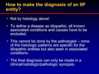 How to make the diagnosis of an IIP
entity?
• Not by histology alone!
• To define a disease as idiopathic, all known
associated conditions and causes have to be
excluded.
• This cannot be done by the pathologist – none
of the histologic patterns are specific for the
idiopathic entities but also seen in associated
conditions.
• The final diagnosis can only be made in a
clinical/radiologic/pathologic synopsis.

 