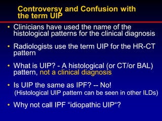 Controversy and Confusion with
the term UIP
• Clinicians have used the name of the
histological patterns for the clinical diagnosis
• Radiologists use the term UIP for the HR-CT
pattern
• What is UIP? - A histological (or CT/or BAL)
pattern, not a clinical diagnosis
• Is UIP the same as IPF? -- No!
(Histological UIP pattern can be seen in other ILDs)

• Why not call IPF “idiopathic UIP“?

 