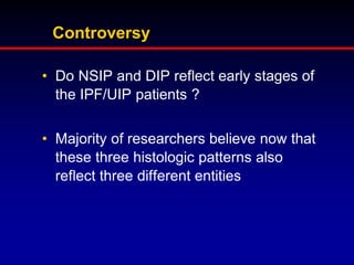 Controversy
• Do NSIP and DIP reflect early stages of
the IPF/UIP patients ?
• Majority of researchers believe now that
these three histologic patterns also
reflect three different entities

 