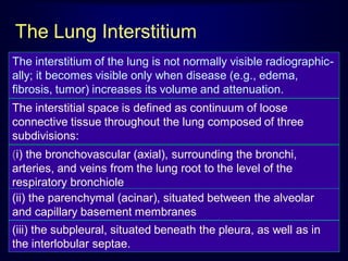The Lung Interstitium
The interstitium of the lung is not normally visible radiographically; it becomes visible only when disease (e.g., edema,
fibrosis, tumor) increases its volume and attenuation.
The interstitial space is defined as continuum of loose
connective tissue throughout the lung composed of three
subdivisions:

(i) the bronchovascular (axial), surrounding the bronchi,
arteries, and veins from the lung root to the level of the
respiratory bronchiole
(ii) the parenchymal (acinar), situated between the alveolar
and capillary basement membranes
(iii) the subpleural, situated beneath the pleura, as well as in
the interlobular septae.

 
