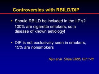 Controversies with RBILD/DIP
• Should RBILD be included in the IIP„s?
100% are cigarette smokers, so a
disease of known aetiology!
• DIP is not exclusively seen in smokers,
15% are nonsmokers
Ryu et al. Chest 2005,127:178

 