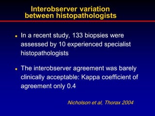 Interobserver variation
between histopathologists




In a recent study, 133 biopsies were
assessed by 10 experienced specialist
histopathologists
The interobserver agreement was barely
clinically acceptable: Kappa coefficient of
agreement only 0.4
Nicholson et al, Thorax 2004

 