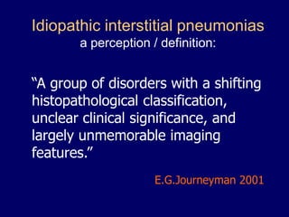 Idiopathic interstitial pneumonias
a perception / definition:

“A group of disorders with a shifting
histopathological classification,
unclear clinical significance, and
largely unmemorable imaging
features.”
E.G.Journeyman 2001

 
