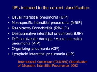 IIPs included in the current classification:
•
•
•
•
•

Usual interstitial pneumonia (UIP)
Non-specific interstitial pneumonia (NSIP)
Respiratory Bronchiolitis (RB-ILD)
Desquamative interstitial pneumonia (DIP)
Diffuse alveolar damage / Acute interstitial
pneumonia (AIP)
• Organizing pneumonia (OP)
• Lymphoid interstitial pneumonia (LIP)
International Consensus (ATS/ERS) Classification
of Idiopathic Interstitial Pneumonias 2002

 