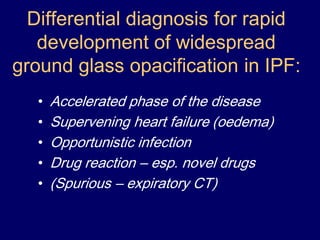 Differential diagnosis for rapid
development of widespread
ground glass opacification in IPF:
•
•
•
•
•

Accelerated phase of the disease
Supervening heart failure (oedema)
Opportunistic infection
Drug reaction – esp. novel drugs
(Spurious – expiratory CT)

 