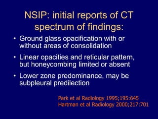 NSIP: initial reports of CT
spectrum of findings:
• Ground glass opacification with or
without areas of consolidation
• Linear opacities and reticular pattern,
but honeycombing limited or absent

• Lower zone predominance, may be
subpleural predilection
Park et al Radiology 1995;195:645
Hartman et al Radiology 2000;217:701

 